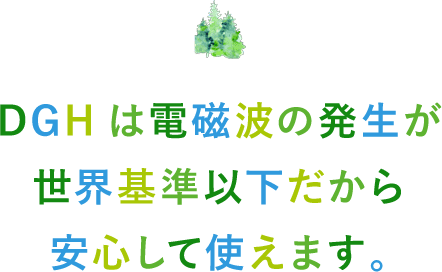 DGHは電磁波の発生が世界基準以下だから安心して使えます。